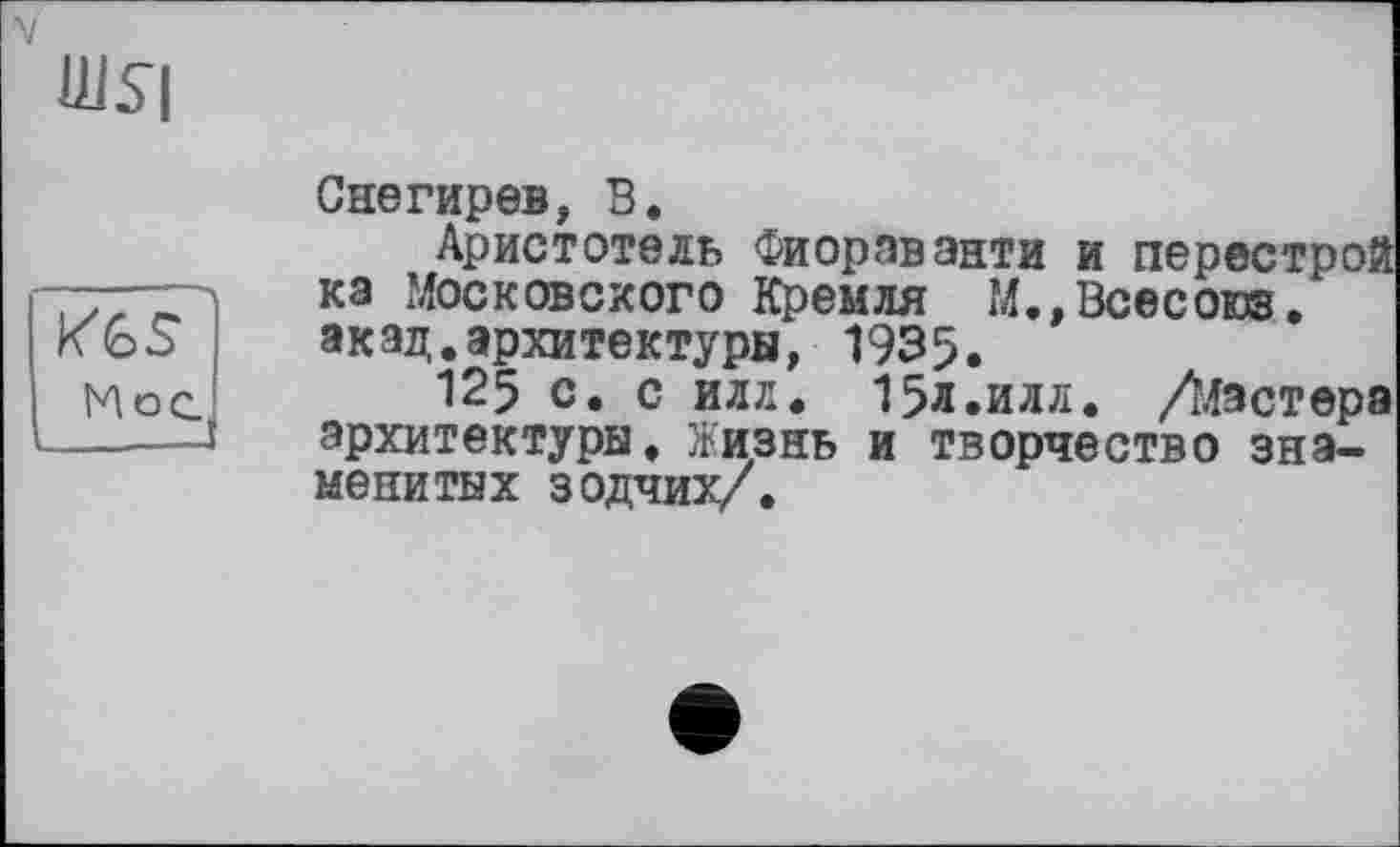 ﻿шя
к%$ Мое.,
Снегирев, В.
Аристотель Фиорэванти и перестрой ка Московского Кремля М.,Всесоюз. акад.архитектуры, 1935.
125 с. с илл. 15л.илл. /Мастера архитектуры. Жизнь и творчество знаменитых зодчих/.